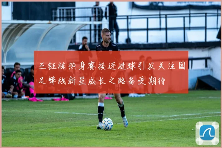 王钰栋热身赛接连进球引发关注国足锋线新星成长之路备受期待