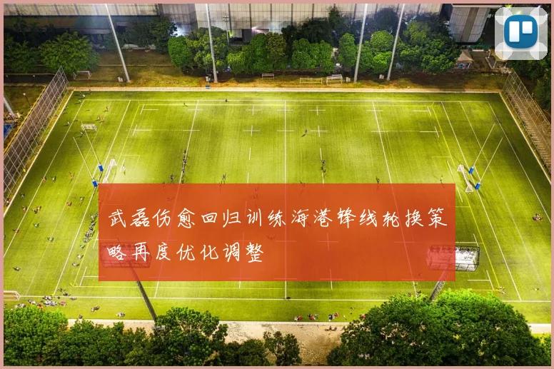 武磊伤愈回归训练海港锋线轮换策略再度优化调整