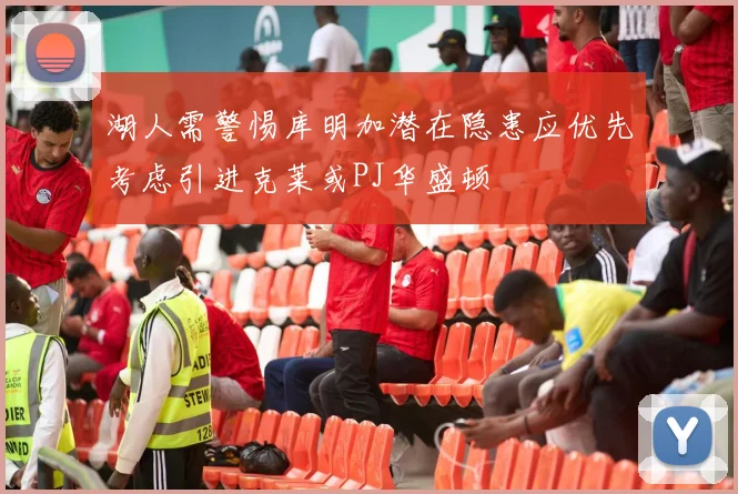 湖人需警惕库明加潜在隐患应优先考虑引进克莱或PJ华盛顿