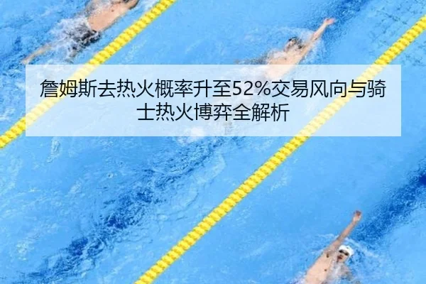 詹姆斯去热火概率升至52%交易风向与骑士热火博弈全解析