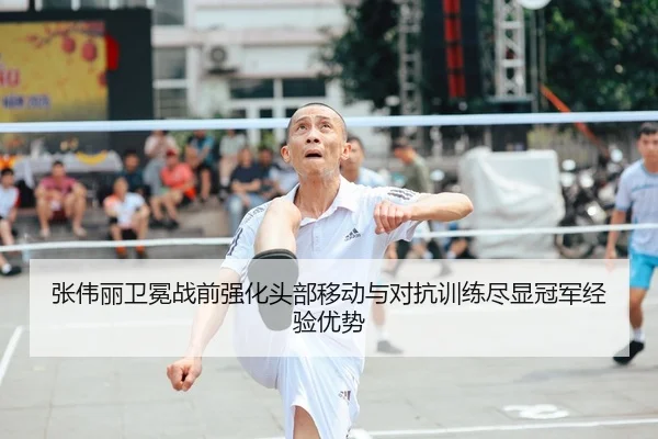 张伟丽卫冕战前强化头部移动与对抗训练尽显冠军经验优势