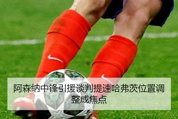 阿森纳中锋引援谈判提速哈弗茨位置调整成焦点